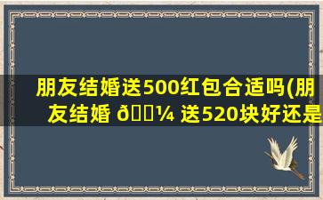 朋友结婚送500红包合适吗(朋友结婚 🐼 送520块好还是600好)